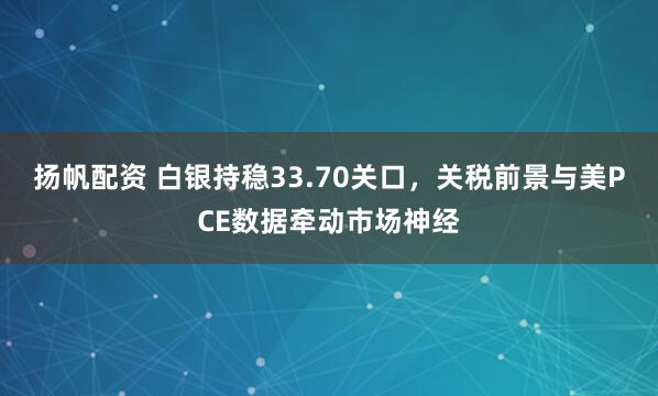 扬帆配资 白银持稳33.70关口，关税前景与美PCE数据牵动市场神经