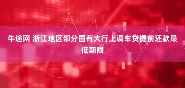 牛途网 浙江地区部分国有大行上调车贷提前还款最低期限