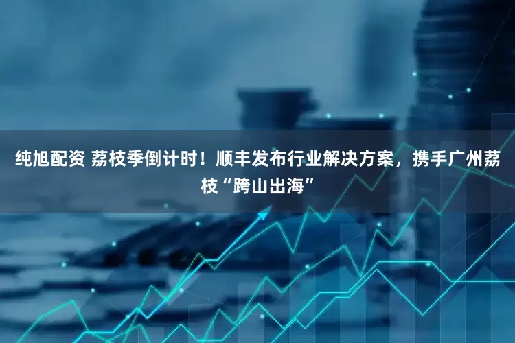 纯旭配资 荔枝季倒计时！顺丰发布行业解决方案，携手广州荔枝“跨山出海”