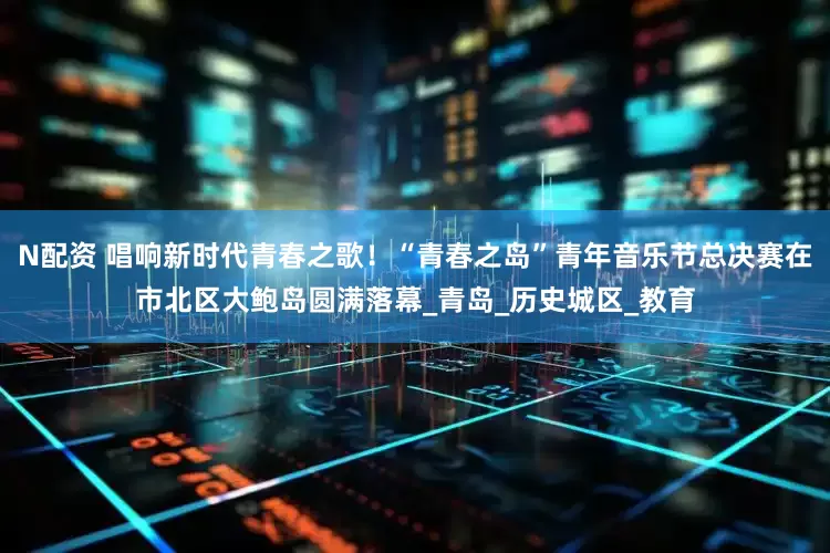 N配资 唱响新时代青春之歌！“青春之岛”青年音乐节总决赛在市北区大鲍岛圆满落幕_青岛_历史城区_教育