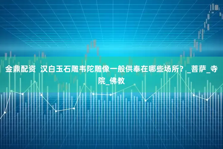 金鼎配资  汉白玉石雕韦陀雕像一般供奉在哪些场所？_菩萨_寺院_佛教