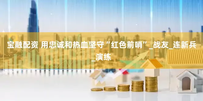 宝融配资 用忠诚和热血坚守“红色前哨”_战友_连新兵_演练