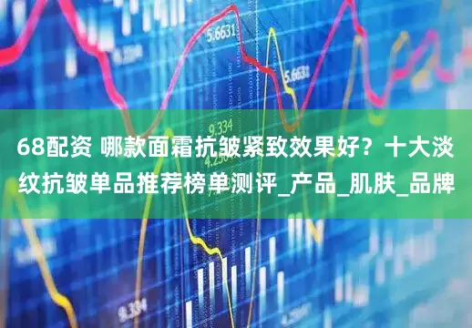 68配资 哪款面霜抗皱紧致效果好？十大淡纹抗皱单品推荐榜单测评_产品_肌肤_品牌