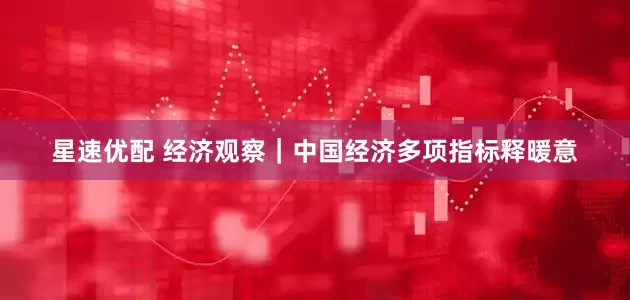 星速优配 经济观察｜中国经济多项指标释暖意