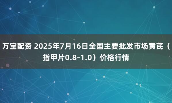 万宝配资 2025年7月16日全国主要批发市场黄芪（指甲片0.8-1.0）价格行情