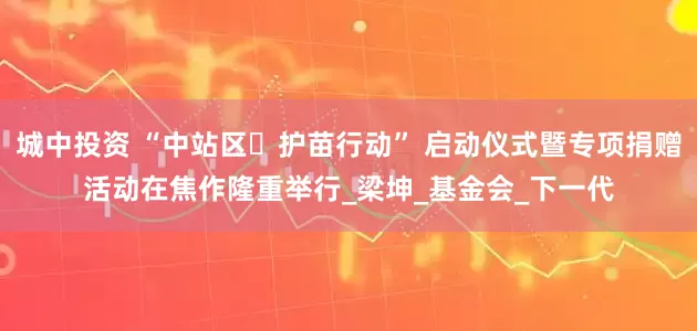 城中投资 “中站区・护苗行动” 启动仪式暨专项捐赠活动在焦作隆重举行_梁坤_基金会_下一代