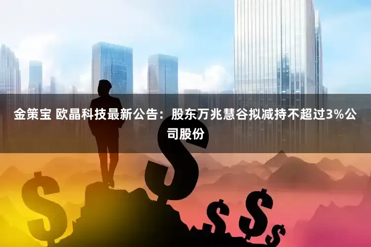 金策宝 欧晶科技最新公告：股东万兆慧谷拟减持不超过3%公司股份
