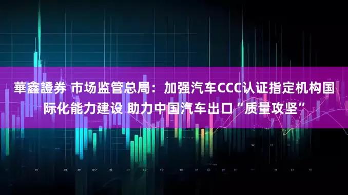 華鑫證券 市场监管总局：加强汽车CCC认证指定机构国际化能力建设 助力中国汽车出口“质量攻坚”