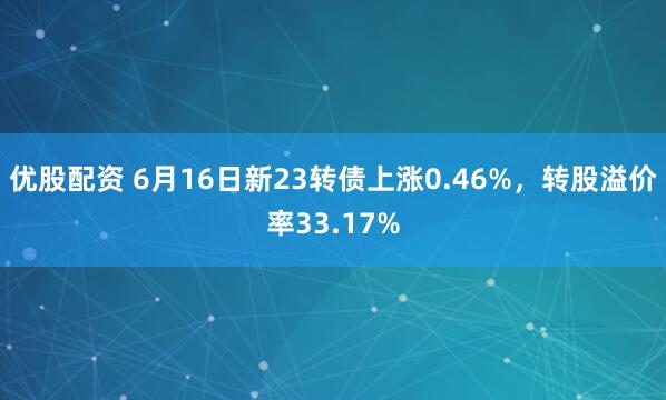 优股配资 6月16日新23转债上涨0.46%，转股溢价率33.17%