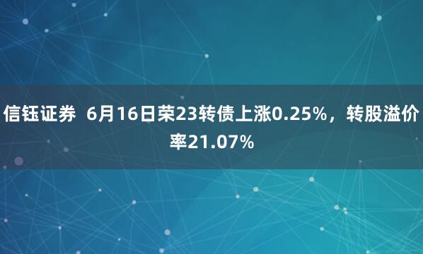 信钰证券  6月16日荣23转债上涨0.25%，转股溢价率21.07%