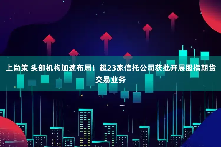 上尚策 头部机构加速布局！超23家信托公司获批开展股指期货交易业务