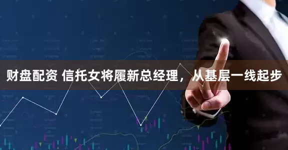 财盘配资 信托女将履新总经理，从基层一线起步