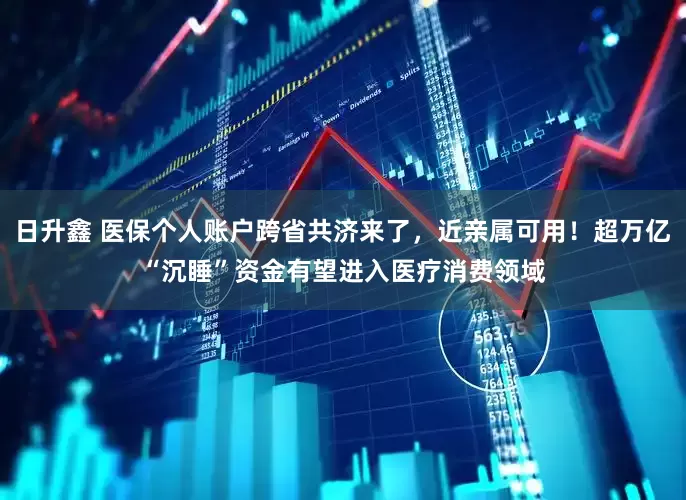 日升鑫 医保个人账户跨省共济来了，近亲属可用！超万亿“沉睡”资金有望进入医疗消费领域
